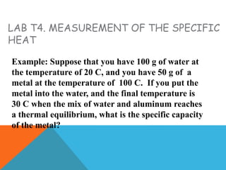 LAB T4. MEASUREMENT OF THE SPECIFIC
HEAT
Example: Suppose that you have 100 g of water at
the temperature of 20 C, and you have 50 g of a
metal at the temperature of 100 C. If you put the
metal into the water, and the final temperature is
30 C when the mix of water and aluminum reaches
a thermal equilibrium, what is the specific capacity
of the metal?
 