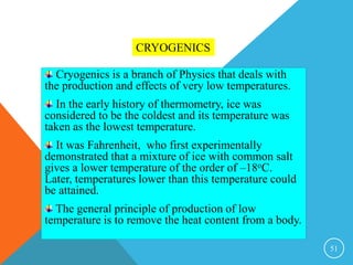 51
CRYOGENICS
Cryogenics is a branch of Physics that deals with
the production and effects of very low temperatures.
In the early history of thermometry, ice was
considered to be the coldest and its temperature was
taken as the lowest temperature.
It was Fahrenheit, who first experimentally
demonstrated that a mixture of ice with common salt
gives a lower temperature of the order of –18oC.
Later, temperatures lower than this temperature could
be attained.
The general principle of production of low
temperature is to remove the heat content from a body.
 