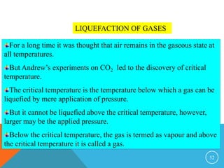 52
LIQUEFACTION OF GASES
For a long time it was thought that air remains in the gaseous state at
all temperatures.
But Andrew’s experiments on CO2 led to the discovery of critical
temperature.
The critical temperature is the temperature below which a gas can be
liquefied by mere application of pressure.
But it cannot be liquefied above the critical temperature, however,
larger may be the applied pressure.
Below the critical temperature, the gas is termed as vapour and above
the critical temperature it is called a gas.
 