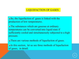 53
LIQUEFACTION OF GASES
So, the liquefaction of gases is linked with the
production of low temperatures.
The substances which are gaseous at ordinary
temperatures can be converted into liquid state if
sufficiently cooled and simultaneously subjected to a high
pressure.
There are various methods of liquefaction of gases.
In this section, let us see three methods of liquefaction
of gases, in detail.
 