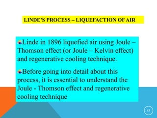 55
LINDE’S PROCESS – LIQUEFACTION OF AIR
Linde in 1896 liquefied air using Joule –
Thomson effect (or Joule – Kelvin effect)
and regenerative cooling technique.
Before going into detail about this
process, it is essential to understand the
Joule - Thomson effect and regenerative
cooling technique
 