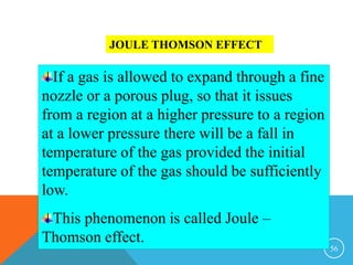 56
JOULE THOMSON EFFECT
If a gas is allowed to expand through a fine
nozzle or a porous plug, so that it issues
from a region at a higher pressure to a region
at a lower pressure there will be a fall in
temperature of the gas provided the initial
temperature of the gas should be sufficiently
low.
This phenomenon is called Joule –
Thomson effect.
 