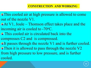 60
CONSTRUCTION AND WORKING
This cooled air at high pressure is allowed to come
out of the nozzle V1.
At V1, Joule – Thomson effect takes place and the
incoming air is cooled to -70oC.
This cooled air is circulated back into the
compresses C2 and is compressed.
It passes through the nozzle V1 and is further cooled.
Then it is allowed to pass through the nozzle V2
from high pressure to low pressure, and is further
cooled.
 
