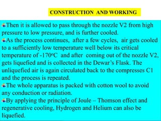 61
CONSTRUCTION AND WORKING
Then it is allowed to pass through the nozzle V2 from high
pressure to low pressure, and is further cooled.
As the process continues, after a few cycles, air gets cooled
to a sufficiently low temperature well below its critical
temperature of -170oC and after coming out of the nozzle V2,
gets liquefied and is collected in the Dewar’s Flask. The
unliquefied air is again circulated back to the compresses C1
and the process is repeated.
The whole apparatus is packed with cotton wool to avoid
any conduction or radiation.
By applying the principle of Joule – Thomson effect and
regenerative cooling, Hydrogen and Helium can also be
liquefied.
 