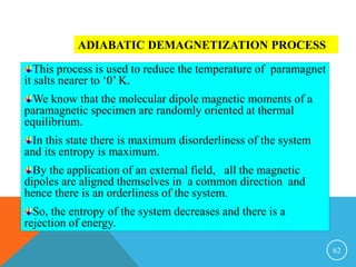 62
ADIABATIC DEMAGNETIZATION PROCESS
This process is used to reduce the temperature of paramagnet
it salts nearer to ‘0’ K.
We know that the molecular dipole magnetic moments of a
paramagnetic specimen are randomly oriented at thermal
equilibrium.
In this state there is maximum disorderliness of the system
and its entropy is maximum.
By the application of an external field, all the magnetic
dipoles are aligned themselves in a common direction and
hence there is an orderliness of the system.
So, the entropy of the system decreases and there is a
rejection of energy.
 