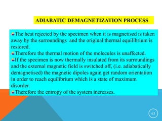 63
ADIABATIC DEMAGNETIZATION PROCESS
The heat rejected by the specimen when it is magnetised is taken
away by the surroundings and the original thermal equilibrium is
restored.
Therefore the thermal motion of the molecules is unaffected.
If the specimen is now thermally insulated from its surroundings
and the external magnetic field is switched off, (i.e. adiabatically
demagnetised) the magnetic dipoles again get random orientation
in order to reach equilibrium which is a state of maximum
disorder.
Therefore the entropy of the system increases.
 