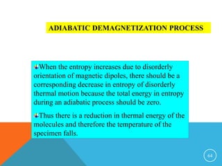 64
ADIABATIC DEMAGNETIZATION PROCESS
When the entropy increases due to disorderly
orientation of magnetic dipoles, there should be a
corresponding decrease in entropy of disorderly
thermal motion because the total energy in entropy
during an adiabatic process should be zero.
Thus there is a reduction in thermal energy of the
molecules and therefore the temperature of the
specimen falls.
 