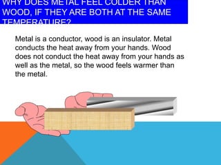 WHY DOES METAL FEEL COLDER THAN
WOOD, IF THEY ARE BOTH AT THE SAME
TEMPERATURE?
Metal is a conductor, wood is an insulator. Metal
conducts the heat away from your hands. Wood
does not conduct the heat away from your hands as
well as the metal, so the wood feels warmer than
the metal.
 