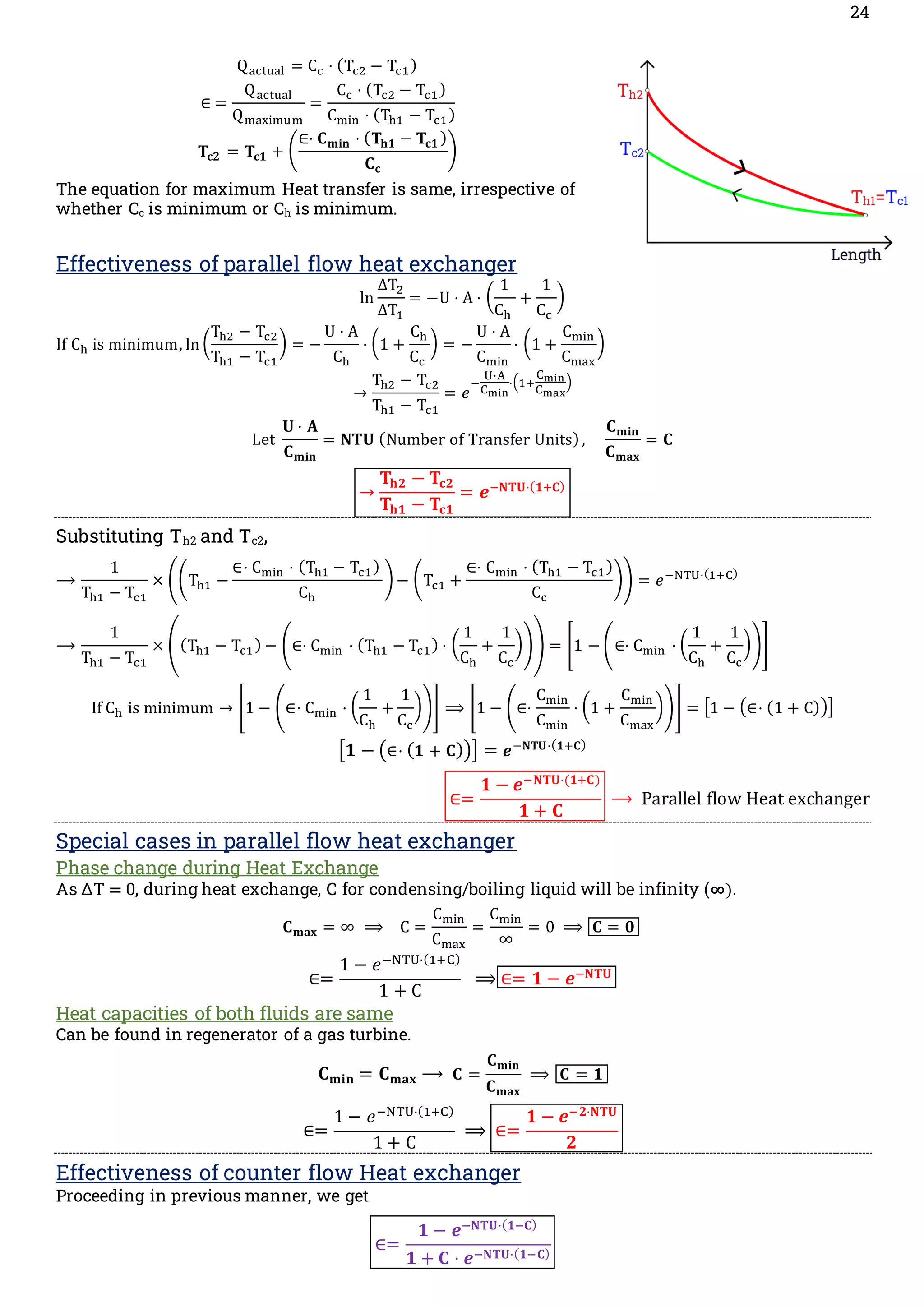 24
Qactual = Cc ⋅ (Tc2 − Tc1)
∈ =
Qactual
Qmaximum
=
Cc ⋅ (Tc2 − Tc1)
Cmin ⋅ (Th1 − Tc1)
𝐓𝐜𝟐 = 𝐓𝐜𝟏 + (
∈⋅ 𝐂𝐦𝐢𝐧 ⋅ (𝐓𝐡𝟏 − 𝐓𝐜𝟏 )
𝐂𝐜
)
The equation for maximum Heat transfer is same, irrespective of
whether Cc is minimum or Ch is minimum.
Effectiveness of parallel flow heat exchanger
ln
ΔT2
ΔT1
= −U ⋅ A ⋅ (
1
Ch
+
1
Cc
)
If Ch is minimum, ln (
Th2 − Tc2
Th1 − Tc1
) = −
U ⋅ A
Ch
⋅ (1 +
Ch
Cc
) = −
U ⋅ A
Cmin
⋅ (1 +
Cmin
Cmax
)
→
Th2 − Tc2
Th1 − Tc1
= 𝑒
−
U⋅A
Cmin
⋅(1+
Cmin
Cmax
)
Let
𝐔 ⋅ 𝐀
𝐂𝐦𝐢𝐧
= 𝐍𝐓𝐔 (Number of Transfer Units),
𝐂𝐦𝐢𝐧
𝐂𝐦𝐚𝐱
= 𝐂
→
𝐓𝐡𝟐 − 𝐓𝐜𝟐
𝐓𝐡𝟏 − 𝐓𝐜𝟏
= 𝒆−𝐍𝐓𝐔⋅(𝟏+𝐂)
Substituting Th2 and Tc2,
⟶
1
Th1 − Tc1
× ((Th1 −
∈⋅ Cmin ⋅ (Th1 − Tc1)
Ch
)− (Tc1 +
∈⋅ Cmin ⋅ (Th1 − Tc1)
Cc
)) = 𝑒−NTU⋅(1+C)
⟶
1
Th1 − Tc1
× ((Th1 − Tc1) − (∈⋅ Cmin ⋅ (Th1 − Tc1) ⋅ (
1
Ch
+
1
Cc
))) = [1 − (∈⋅ Cmin ⋅ (
1
Ch
+
1
Cc
))]
If Ch is minimum → [1 − (∈⋅ Cmin ⋅ (
1
Ch
+
1
Cc
))] ⟹ [1 − (∈⋅
Cmin
Cmin
⋅ (1 +
Cmin
Cmax
))] = [1 − (∈⋅ (1 + C))]
[𝟏 − (∈⋅ (𝟏 + 𝐂))] = 𝒆−𝐍𝐓𝐔⋅(𝟏+𝐂)
∈=
𝟏 − 𝒆−𝐍𝐓𝐔⋅(𝟏+𝐂)
𝟏 + 𝐂
⟶ Parallel flow Heat exchanger
Special cases in parallel flow heat exchanger
Phase change during Heat Exchange
As ΔT = 0, during heat exchange, C for condensing/boiling liquid will be infinity (∞).
𝐂𝐦𝐚𝐱 = ∞ ⟹ C =
Cmin
Cmax
=
Cmin
∞
= 0 ⟹ 𝐂 = 𝟎
∈=
1 − 𝑒−NTU⋅(1+C)
1 + C
⟹ ∈= 𝟏 − 𝒆−𝐍𝐓𝐔
Heat capacities of both fluids are same
Can be found in regenerator of a gas turbine.
𝐂𝐦𝐢𝐧 = 𝐂𝐦𝐚𝐱 ⟶ 𝐂 =
𝐂𝐦𝐢𝐧
𝐂𝐦𝐚𝐱
⟹ 𝐂 = 𝟏
∈=
1 − 𝑒−NTU⋅(1+C)
1 + C
⟹ ∈=
𝟏 − 𝒆−𝟐⋅𝐍𝐓𝐔
𝟐
Effectiveness of counter flow Heat exchanger
Proceeding in previous manner, we get
∈=
𝟏 − 𝒆−𝐍𝐓𝐔⋅(𝟏−𝐂)
𝟏 + 𝐂 ⋅ 𝒆−𝐍𝐓𝐔⋅(𝟏−𝐂)
 