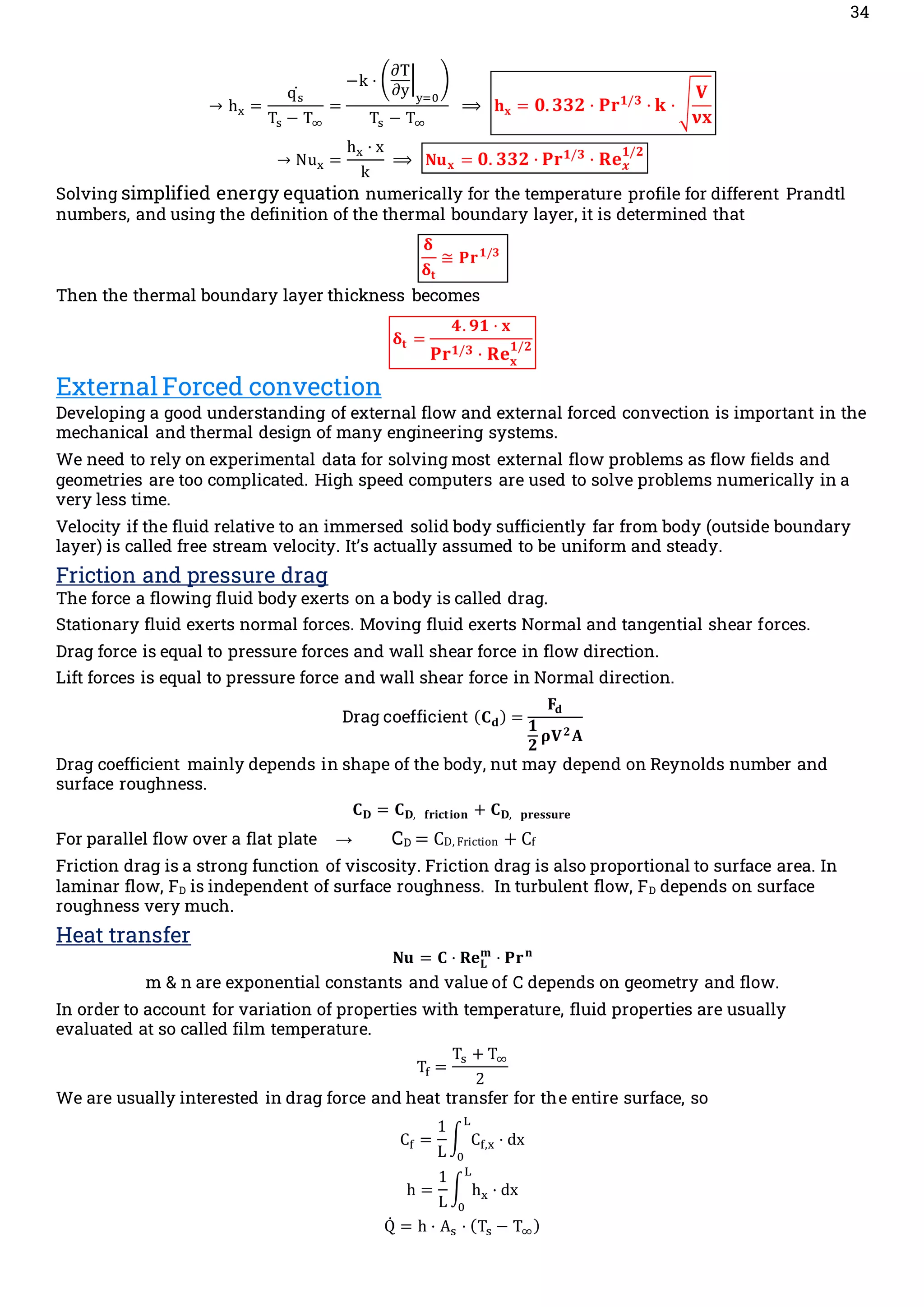 34
→ hx =
qs
̇
Ts − T∞
=
−k · (
∂T
∂y
|
y=0
)
Ts − T∞
⟹ 𝐡𝐱 = 𝟎.𝟑𝟑𝟐 · 𝐏𝐫𝟏/𝟑
· 𝐤 · √
𝐕
𝛎𝐱

→ Nux =
hx · x
k
⟹ 𝐍𝐮𝐱 = 𝟎. 𝟑𝟑𝟐 · 𝐏𝐫𝟏/𝟑
· 𝐑𝐞𝒙
𝟏/𝟐
Solving simplified energy equation numerically for the temperature profile for different Prandtl
numbers, and using the definition of the thermal boundary layer, it is determined that
𝛅
𝛅𝐭
≅ 𝐏𝐫𝟏/𝟑
Then the thermal boundary layer thickness becomes
𝛅𝐭 =
𝟒. 𝟗𝟏 · 𝐱
𝐏𝐫𝟏/𝟑 · 𝐑𝐞𝐱
𝟏/𝟐
External Forced convection
Developing a good understanding of external flow and external forced convection is important in the
mechanical and thermal design of many engineering systems.
We need to rely on experimental data for solving most external flow problems as flow fields and
geometries are too complicated. High speed computers are used to solve problems numerically in a
very less time.
Velocity if the fluid relative to an immersed solid body sufficiently far from body (outside boundary
layer) is called free stream velocity. It’s actually assumed to be uniform and steady.
Friction and pressure drag
The force a flowing fluid body exerts on a body is called drag.
Stationary fluid exerts normal forces. Moving fluid exerts Normal and tangential shear forces.
Drag force is equal to pressure forces and wall shear force in flow direction.
Lift forces is equal to pressure force and wall shear force in Normal direction.
Drag coefficient (𝐂𝐝) =
𝐅𝐝
𝟏
𝟐
𝛒𝐕𝟐𝐀
Drag coefficient mainly depends in shape of the body, nut may depend on Reynolds number and
surface roughness.
𝐂𝐃 = 𝐂𝐃, 𝐟𝐫𝐢𝐜𝐭𝐢𝐨𝐧 + 𝐂𝐃, 𝐩𝐫𝐞𝐬𝐬𝐮𝐫𝐞
For parallel flow over a flat plate → CD = CD, Friction + Cf
Friction drag is a strong function of viscosity. Friction drag is also proportional to surface area. In
laminar flow, FD is independent of surface roughness. In turbulent flow, FD depends on surface
roughness very much.
Heat transfer
𝐍𝐮 = 𝐂 · 𝐑𝐞𝐋
𝐦
· 𝐏𝐫𝐧
m & n are exponential constants and value of C depends on geometry and flow.
In order to account for variation of properties with temperature, fluid properties are usually
evaluated at so called film temperature.
Tf =
Ts + T∞
2
We are usually interested in drag force and heat transfer for the entire surface, so
Cf =
1
L
∫ Cf,x
L
0
· dx
h =
1
L
∫ hx
L
0
· dx
Q̇ = h · As · (Ts − T∞)
 