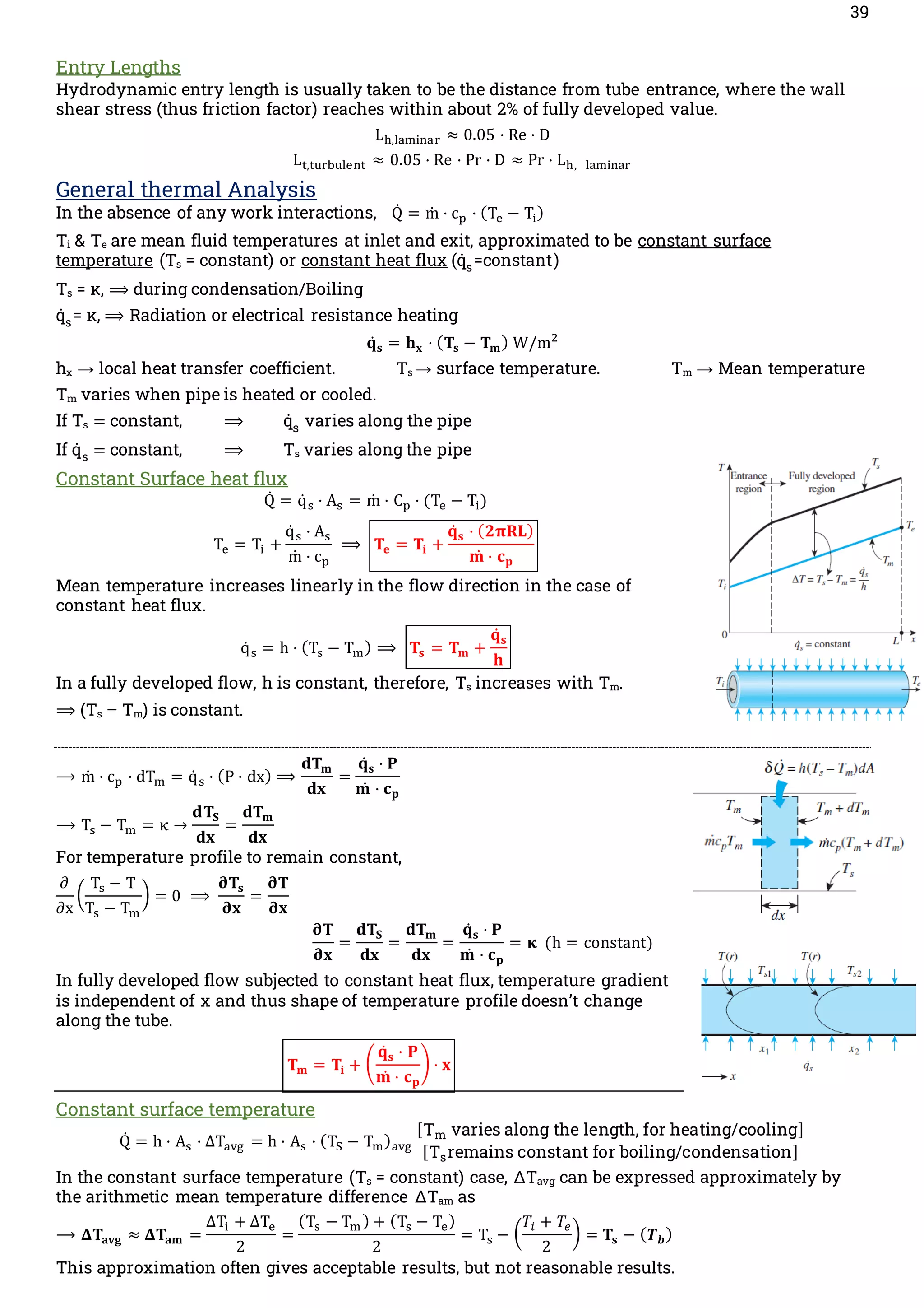 39
Entry Lengths
Hydrodynamic entry length is usually taken to be the distance from tube entrance, where the wall
shear stress (thus friction factor) reaches within about 2% of fully developed value.
Lh,laminar ≈ 0.05 · Re · D
Lt,turbulent ≈ 0.05 · Re · Pr · D ≈ Pr · Lh, laminar
General thermal Analysis
In the absence of any work interactions, Q̇ = m
̇ · cp · (Te − Ti)
Ti & Te are mean fluid temperatures at inlet and exit, approximated to be constant surface
temperature (Ts = constant) or constant heat flux (q̇s=constant)
Ts = κ, ⟹ during condensation/Boiling
q̇s= κ, ⟹ Radiation or electrical resistance heating
𝐪̇𝐬 = 𝐡𝐱 · (𝐓𝐬 − 𝐓𝐦) W/m2
hx → local heat transfer coefficient. Ts → surface temperature. Tm → Mean temperature
Tm varies when pipe is heated or cooled.
If Ts = constant, ⟹ q̇s varies along the pipe
If q̇ s = constant, ⟹ Ts varies along the pipe
Constant Surface heat flux
Q̇ = q̇ s · As = m
̇ · Cp · (Te − Ti)
Te = Ti +
q̇ s · As
m
̇ · cp
⟹ 𝐓𝐞 = 𝐓𝐢 +
𝐪̇𝐬 · (𝟐𝛑𝐑𝐋)
𝐦̇ · 𝐜𝐩
Mean temperature increases linearly in the flow direction in the case of
constant heat flux.
q̇ s = h · (Ts − Tm) ⟹ 𝐓𝐬 = 𝐓𝐦 +
𝐪̇𝐬
𝐡
In a fully developed flow, h is constant, therefore, Ts increases with Tm.
⟹ (Ts – Tm) is constant.
⟶ m
̇ · cp · dTm = q̇ s · (P · dx) ⟹
𝐝𝐓𝐦
𝐝𝐱
=
𝐪̇𝐬 · 𝐏
𝐦̇ · 𝐜𝐩
⟶ Ts − Tm = κ →
𝐝𝐓𝐒
𝐝𝐱
=
𝐝𝐓𝐦
𝐝𝐱
For temperature profile to remain constant,
∂
∂x
(
Ts − T
Ts − Tm
) = 0 ⟹
𝛛𝐓𝐬
𝛛𝐱
=
𝛛𝐓
𝛛𝐱
𝛛𝐓
𝛛𝐱
=
𝐝𝐓𝐒
𝐝𝐱
=
𝐝𝐓𝐦
𝐝𝐱
=
𝐪̇𝐬 · 𝐏
𝐦̇ · 𝐜𝐩
= 𝛋 (h = constant)
In fully developed flow subjected to constant heat flux, temperature gradient
is independent of x and thus shape of temperature profile doesn’t change
along the tube.
𝐓𝐦 = 𝐓𝐢 + (
𝐪̇𝐬 · 𝐏
𝐦̇ · 𝐜𝐩
) · 𝐱
Constant surface temperature
Q̇ = h · As · ΔTavg = h · As · (TS − Tm)avg
[Tm varies along the length, for heating/cooling]
[Tsremains constant for boiling/condensation]
In the constant surface temperature (Ts = constant) case, ΔTavg can be expressed approximately by
the arithmetic mean temperature difference ΔTam as
⟶ 𝚫𝐓𝐚𝐯𝐠 ≈ 𝚫𝐓𝐚𝐦 =
ΔTi + ΔTe
2
=
(Ts − Tm ) + (Ts − Te)
2
= Ts − (
𝑇𝑖 + 𝑇𝑒
2
) = 𝐓𝐬 − (𝑻𝒃)
This approximation often gives acceptable results, but not reasonable results.
 