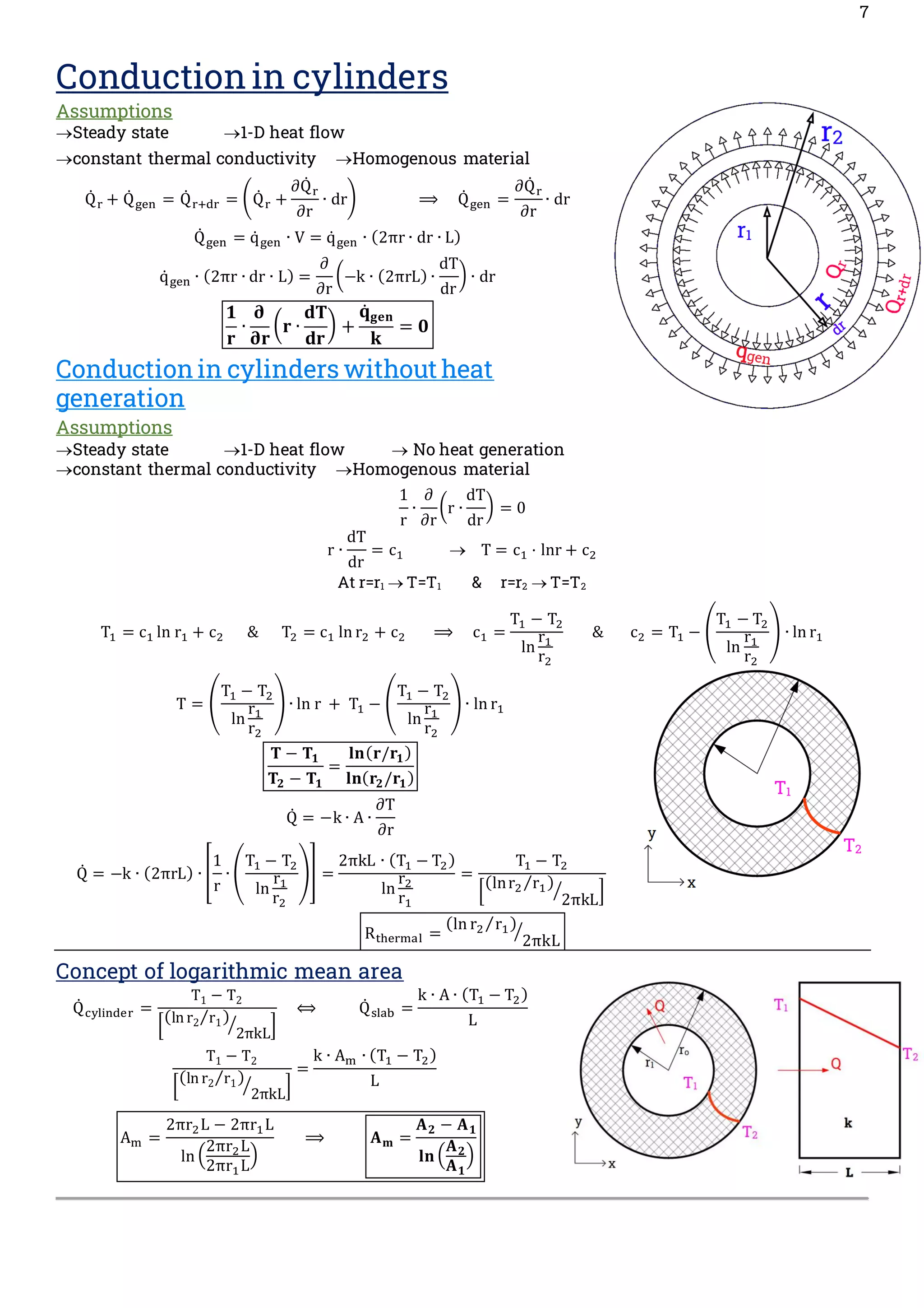 7
Conduction in cylinders
Assumptions
→Steady state →1-D heat flow
→constant thermal conductivity →Homogenous material
Q̇ r + Q̇ gen = Q̇ r+dr = (Q̇ r +
∂Q̇ r
∂r
∙ dr) ⟹ Q̇ gen =
∂Q̇ r
∂r
∙ dr
Q̇ gen = q̇ gen ∙ V = q̇ gen ∙ (2πr ∙ dr ∙ L)
q̇ gen ∙ (2πr ∙ dr ∙ L) =
∂
∂r
(−k ∙ (2πrL) ∙
dT
dr
) ∙ dr
𝟏
𝐫
∙
𝛛
𝛛𝐫
(𝐫 ∙
𝐝𝐓
𝐝𝐫
) +
𝐪̇𝐠𝐞𝐧
𝐤
= 𝟎
Conduction in cylinders without heat
generation
Assumptions
→Steady state →1-D heat flow → No heat generation
→constant thermal conductivity →Homogenous material
1
r
∙
∂
∂r
(r ∙
dT
dr
) = 0
r ∙
dT
dr
= c1 → T = c1 · lnr + c2
At r=r1 → T=T1 & r=r2 → T=T2
T1 = c1 ln r1 + c2 & T2 = c1 ln r2 + c2 ⟹ c1 =
T1 − T2
ln
r1
r2
& c2 = T1 − (
T1 − T2
ln
r1
r2
) ∙ ln r1
T = (
T1 − T2
ln
r1
r2
) ∙ ln r + T1 − (
T1 − T2
ln
r1
r2
) ∙ ln r1
𝐓 − 𝐓𝟏
𝐓𝟐 − 𝐓𝟏
=
𝐥𝐧(𝐫/𝐫𝟏)
𝐥𝐧(𝐫𝟐/𝐫𝟏)
Q̇ = −k ∙ A ∙
∂T
∂r
Q̇ = −k ∙ (2πrL) ∙ [
1
r
∙ (
T1 − T2
ln
r1
r2
)] =
2πkL ∙ (T1 − T2)
ln
r2
r1
=
T1 − T2
[
(lnr2 r1
⁄ )
2πkL
⁄ ]
Rthermal =
(ln r2 r1
⁄ )
2πkL
⁄
Concept of logarithmic mean area
Q̇ cylinder =
T1 − T2
[
(lnr2 r1
⁄ )
2πkL
⁄ ]
⟺ Q̇ slab =
k ∙ A ∙ (T1 − T2)
L
T1 − T2
[
(lnr2 r1
⁄ )
2πkL
⁄ ]
=
k ∙ Am ∙ (T1 − T2)
L
Am =
2πr2L − 2πr1L
ln (
2πr2L
2πr1L
)
⟹ 𝐀𝐦 =
𝐀𝟐 − 𝐀𝟏
𝐥𝐧 (
𝐀𝟐
𝐀𝟏
)
 
