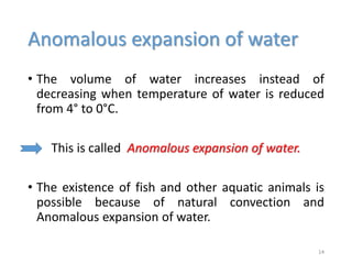 Anomalous expansion of water
• The volume of water increases instead of
decreasing when temperature of water is reduced
from 4° to 0°C.
This is called Anomalous expansion of water.
• The existence of fish and other aquatic animals is
possible because of natural convection and
Anomalous expansion of water.
14
 