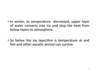 • In winter, as temperature decreased, upper layer
of water converts into ice and stop the heat from
below layers to atmosphere.
• So below the ice layer,thre is temperature at and
fish and other aquatic animal can survive.
15
 