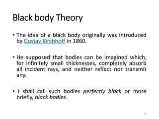 Black body Theory
• The idea of a black body originally was introduced
by Gustav Kirchhoff in 1860.
• He supposed that bodies can be imagined which,
for infinitely small thicknesses, completely absorb
all incident rays, and neither reflect nor transmit
any.
• I shall call such bodies perfectly black or more
briefly, black bodies.
17
 