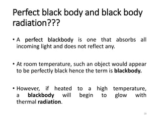 Perfect black body and black body
radiation???
• A perfect blackbody is one that absorbs all
incoming light and does not reflect any.
• At room temperature, such an object would appear
to be perfectly black hence the term is blackbody.
• However, if heated to a high temperature,
a blackbody will begin to glow with
thermal radiation.
18
 