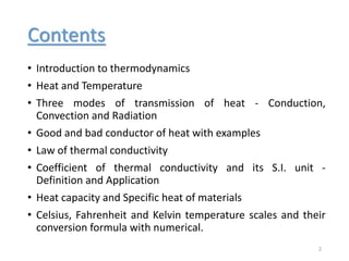 Contents
• Introduction to thermodynamics
• Heat and Temperature
• Three modes of transmission of heat - Conduction,
Convection and Radiation
• Good and bad conductor of heat with examples
• Law of thermal conductivity
• Coefficient of thermal conductivity and its S.I. unit -
Definition and Application
• Heat capacity and Specific heat of materials
• Celsius, Fahrenheit and Kelvin temperature scales and their
conversion formula with numerical.
2
 