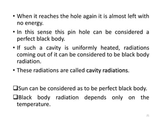 • When it reaches the hole again it is almost left with
no energy.
• In this sense this pin hole can be considered a
perfect black body.
• If such a cavity is uniformly heated, radiations
coming out of it can be considered to be black body
radiation.
• These radiations are called cavity radiations.
Sun can be considered as to be perfect black body.
Black body radiation depends only on the
temperature.
21
 