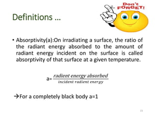 Definitions …
• Absorptivity(a):On irradiating a surface, the ratio of
the radiant energy absorbed to the amount of
radiant energy incident on the surface is called
absorptivity of that surface at a given temperature.
a=
radient energy absorbed
𝑖𝑛𝑐𝑖𝑑𝑒𝑛𝑡 𝑟𝑎𝑑𝑖𝑒𝑛𝑡 𝑒𝑛𝑒𝑟𝑔𝑦
For a completely black body a=1
23
 