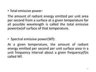 • Total emissive power:
The amount of radiant energy emitted per unit area
per second from a surface at a given temperature for
all possible wavelength is called the total emissive
power(w)of surface of that temperature.
• Spectral emissive power(Wf):
At a given temperature, the amount of radiant
energy emitted per second per unit surface area in a
unit frequency interval about a given frequency(f)is
called Wf.
24
 
