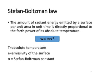 Stefan-Boltzman law
• The amount of radiant energy emitted by a surface
per unit area in unit time is directly proportional to
the forth power of its absolute temperature.
T=absolute temperature
e=emissivity of the surface
σ = Stefan-Boltzman constant
27
W= 𝝈𝒆𝑻𝟒
 