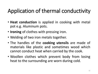 Application of thermal conductivity
• Heat conduction is applied in cooking with metal
pot e.g. Aluminum pots.
• Ironing of clothes with pressing iron.
• Welding of two iron metals together.
• The handles of the cooking utensils are made of
materials like plastic and sometimes wood which
cannot conduct heat when carried by the cook.
• Woollen clothes which prevent body from losing
heat to the surrounding are worn during cold.
32
 