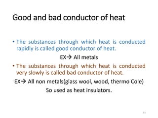 Good and bad conductor of heat
• The substances through which heat is conducted
rapidly is called good conductor of heat.
EX All metals
• The substances through which heat is conducted
very slowly is called bad conductor of heat.
EX All non metals(glass wool, wood, thermo Cole)
So used as heat insulators.
33
 