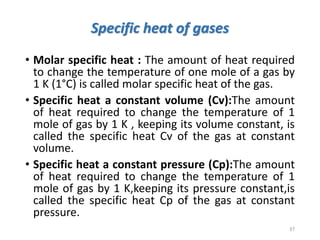 Specific heat of gases
• Molar specific heat : The amount of heat required
to change the temperature of one mole of a gas by
1 K (1°C) is called molar specific heat of the gas.
• Specific heat a constant volume (Cv):The amount
of heat required to change the temperature of 1
mole of gas by 1 K , keeping its volume constant, is
called the specific heat Cv of the gas at constant
volume.
• Specific heat a constant pressure (Cp):The amount
of heat required to change the temperature of 1
mole of gas by 1 K,keeping its pressure constant,is
called the specific heat Cp of the gas at constant
pressure.
37
 