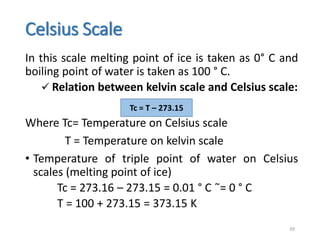 Celsius Scale
In this scale melting point of ice is taken as 0° C and
boiling point of water is taken as 100 ° C.
 Relation between kelvin scale and Celsius scale:
Where Tc= Temperature on Celsius scale
T = Temperature on kelvin scale
• Temperature of triple point of water on Celsius
scales (melting point of ice)
Tc = 273.16 – 273.15 = 0.01 ° C ̃= 0 ° C
T = 100 + 273.15 = 373.15 K
39
Tc = T – 273.15
 