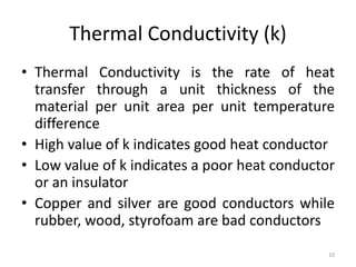 Thermal Conductivity (k)
• Thermal Conductivity is the rate of heat
transfer through a unit thickness of the
material per unit area per unit temperature
difference
• High value of k indicates good heat conductor
• Low value of k indicates a poor heat conductor
or an insulator
• Copper and silver are good conductors while
rubber, wood, styrofoam are bad conductors
10
 