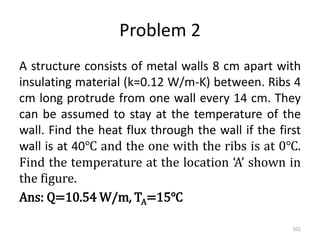 Problem 2
A structure consists of metal walls 8 cm apart with
insulating material (k=0.12 W/m-K) between. Ribs 4
cm long protrude from one wall every 14 cm. They
can be assumed to stay at the temperature of the
wall. Find the heat flux through the wall if the first
wall is at 40℃ and the one with the ribs is at 0℃.
Find the temperature at the location ‘A’ shown in
the figure.
Ans: Q=10.54 W/m, TA=15℃
101
 