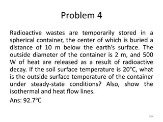 Problem 4
Radioactive wastes are temporarily stored in a
spherical container, the center of which is buried a
distance of 10 m below the earth’s surface. The
outside diameter of the container is 2 m, and 500
W of heat are released as a result of radioactive
decay. If the soil surface temperature is 20°C, what
is the outside surface temperature of the container
under steady-state conditions? Also, show the
isothermal and heat flow lines.
Ans: 92.7℃
104
 