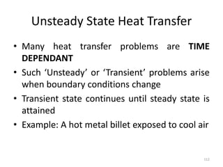 Unsteady State Heat Transfer
• Many heat transfer problems are TIME
DEPENDANT
• Such ‘Unsteady’ or ‘Transient’ problems arise
when boundary conditions change
• Transient state continues until steady state is
attained
• Example: A hot metal billet exposed to cool air
112
 