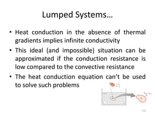 Lumped Systems…
• Heat conduction in the absence of thermal
gradients implies infinite conductivity
• This ideal (and impossible) situation can be
approximated if the conduction resistance is
low compared to the convective resistance
• The heat conduction equation can’t be used
to solve such problems
116
 