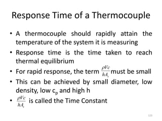 Response Time of a Thermocouple
• A thermocouple should rapidly attain the
temperature of the system it is measuring
• Response time is the time taken to reach
thermal equilibrium
• For rapid response, the term must be small
• This can be achieved by small diameter, low
density, low cp and high h
• is called the Time Constant
123
s
hA
Vc

s
hA
Vc

 