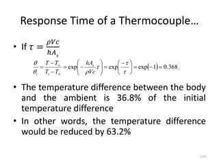 Response Time of a Thermocouple…
• If 𝜏 =
𝜌𝑉𝑐
ℎ𝐴𝑠
• The temperature difference between the body
and the ambient is 36.8% of the initial
temperature difference
• In other words, the temperature difference
would be reduced by 63.2%
124
  368
.
0
1
exp
exp
exp 







 






















Vc
hA
T
T
T
T s
i
i
 