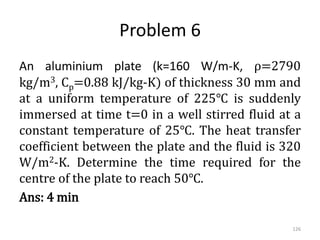 Problem 6
An aluminium plate (k=160 W/m-K, ρ=2790
kg/m3, Cp=0.88 kJ/kg-K) of thickness 30 mm and
at a uniform temperature of 225℃ is suddenly
immersed at time t=0 in a well stirred fluid at a
constant temperature of 25℃. The heat transfer
coefficient between the plate and the fluid is 320
W/m2-K. Determine the time required for the
centre of the plate to reach 50℃.
Ans: 4 min
126
 