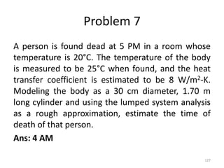Problem 7
A person is found dead at 5 PM in a room whose
temperature is 20°C. The temperature of the body
is measured to be 25°C when found, and the heat
transfer coefficient is estimated to be 8 W/m2-K.
Modeling the body as a 30 cm diameter, 1.70 m
long cylinder and using the lumped system analysis
as a rough approximation, estimate the time of
death of that person.
Ans: 4 AM
127
 