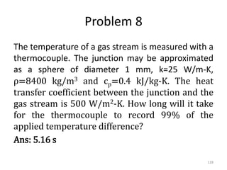 Problem 8
The temperature of a gas stream is measured with a
thermocouple. The junction may be approximated
as a sphere of diameter 1 mm, k=25 W/m-K,
ρ=8400 kg/m3 and cp=0.4 kJ/kg-K. The heat
transfer coefficient between the junction and the
gas stream is 500 W/m2-K. How long will it take
for the thermocouple to record 99% of the
applied temperature difference?
Ans: 5.16 s
128
 