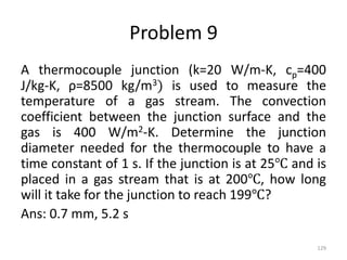 Problem 9
A thermocouple junction (k=20 W/m-K, cp=400
J/kg-K, ρ=8500 kg/m3) is used to measure the
temperature of a gas stream. The convection
coefficient between the junction surface and the
gas is 400 W/m2-K. Determine the junction
diameter needed for the thermocouple to have a
time constant of 1 s. If the junction is at 25℃ and is
placed in a gas stream that is at 200℃, how long
will it take for the junction to reach 199℃?
Ans: 0.7 mm, 5.2 s
129
 