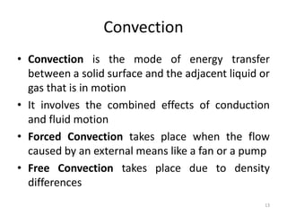 Convection
• Convection is the mode of energy transfer
between a solid surface and the adjacent liquid or
gas that is in motion
• It involves the combined effects of conduction
and fluid motion
• Forced Convection takes place when the flow
caused by an external means like a fan or a pump
• Free Convection takes place due to density
differences
13
 