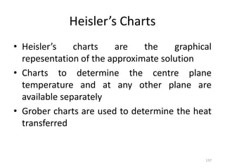 Heisler’s Charts
• Heisler’s charts are the graphical
repesentation of the approximate solution
• Charts to determine the centre plane
temperature and at any other plane are
available separately
• Grober charts are used to determine the heat
transferred
137
 