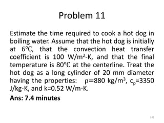 Problem 11
Estimate the time required to cook a hot dog in
boiling water. Assume that the hot dog is initially
at 6℃, that the convection heat transfer
coefficient is 100 W/m2-K, and that the final
temperature is 80℃ at the centerline. Treat the
hot dog as a long cylinder of 20 mm diameter
having the properties: ρ=880 kg/m3, cp=3350
J/kg-K, and k=0.52 W/m-K.
Ans: 7.4 minutes
142
 