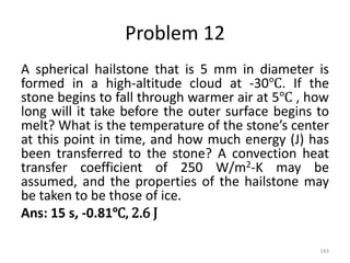 Problem 12
A spherical hailstone that is 5 mm in diameter is
formed in a high-altitude cloud at -30℃. If the
stone begins to fall through warmer air at 5℃ , how
long will it take before the outer surface begins to
melt? What is the temperature of the stone’s center
at this point in time, and how much energy (J) has
been transferred to the stone? A convection heat
transfer coefficient of 250 W/m2-K may be
assumed, and the properties of the hailstone may
be taken to be those of ice.
Ans: 15 s, -0.81℃, 2.6 J
143
 