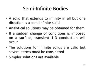 Semi-Infinite Bodies
• A solid that extends to infinity in all but one
direction is a semi infinite solid
• Analytical solutions may be obtained for them
• If a sudden change of conditions is imposed
on a surface, transient 1-D conduction will
occur
• The solutions for infinite solids are valid but
several terms must be considered
• Simpler solutions are available
144
 