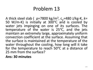 Problem 13
A thick steel slab ( ρ=7800 kg/m3, cp=480 J/kg-K, k=
50 W/m-K) is initially at 300℃ and is cooled by
water jets impinging on one of its surfaces. The
temperature of the water is 25℃, and the jets
maintain an extremely large, approximately uniform
convection coefficient at the surface. Assuming that
the surface is maintained at the temperature of the
water throughout the cooling, how long will it take
for the temperature to reach 50℃ at a distance of
25 mm from the surface?
Ans: 30 minutes
149
 
