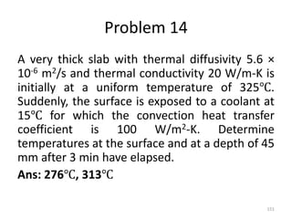Problem 14
A very thick slab with thermal diffusivity 5.6 ×
10-6 m2/s and thermal conductivity 20 W/m-K is
initially at a uniform temperature of 325℃.
Suddenly, the surface is exposed to a coolant at
15℃ for which the convection heat transfer
coefficient is 100 W/m2-K. Determine
temperatures at the surface and at a depth of 45
mm after 3 min have elapsed.
Ans: 276℃, 313℃
151
 