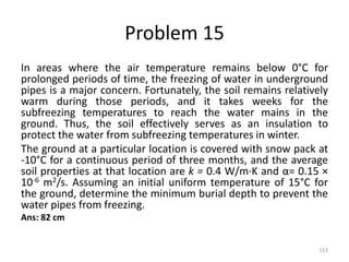 Problem 15
In areas where the air temperature remains below 0°C for
prolonged periods of time, the freezing of water in underground
pipes is a major concern. Fortunately, the soil remains relatively
warm during those periods, and it takes weeks for the
subfreezing temperatures to reach the water mains in the
ground. Thus, the soil effectively serves as an insulation to
protect the water from subfreezing temperatures in winter.
The ground at a particular location is covered with snow pack at
-10°C for a continuous period of three months, and the average
soil properties at that location are k = 0.4 W/m·K and α= 0.15 ×
10-6 m2/s. Assuming an initial uniform temperature of 15°C for
the ground, determine the minimum burial depth to prevent the
water pipes from freezing.
Ans: 82 cm
153
 