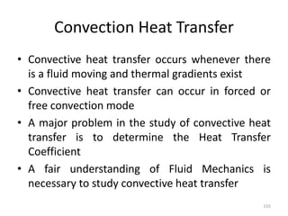 Convection Heat Transfer
• Convective heat transfer occurs whenever there
is a fluid moving and thermal gradients exist
• Convective heat transfer can occur in forced or
free convection mode
• A major problem in the study of convective heat
transfer is to determine the Heat Transfer
Coefficient
• A fair understanding of Fluid Mechanics is
necessary to study convective heat transfer
155
 