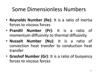 Some Dimensionless Numbers
• Reynolds Number (Re): It is a ratio of inertia
forces to viscous forces
• Prandtl Number (Pr): It is a ratio of
momentum diffusivity to thermal diffusivity
• Nusselt Number (Nu): It is a ratio of
convection heat transfer to conduction heat
transfer
• Grashof Number (Gr): It is a ratio of buoyancy
forces to viscous forces
166
 